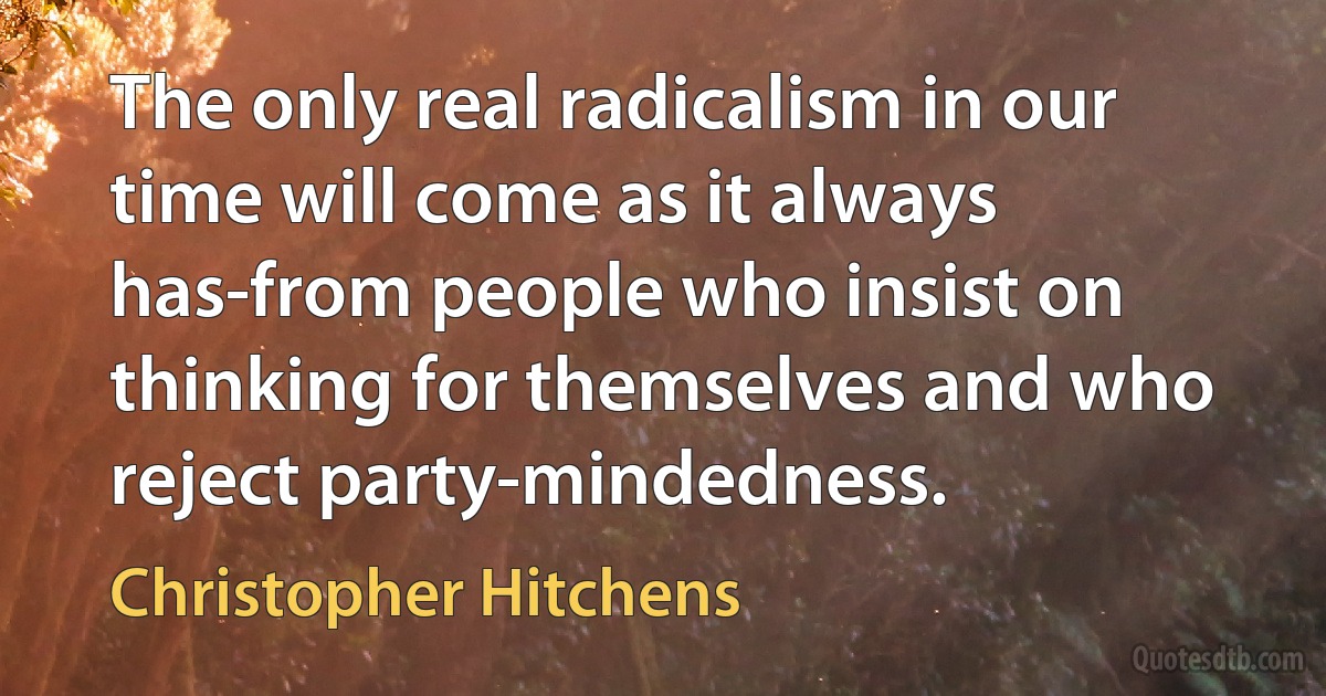 The only real radicalism in our time will come as it always has-from people who insist on thinking for themselves and who reject party-mindedness. (Christopher Hitchens)