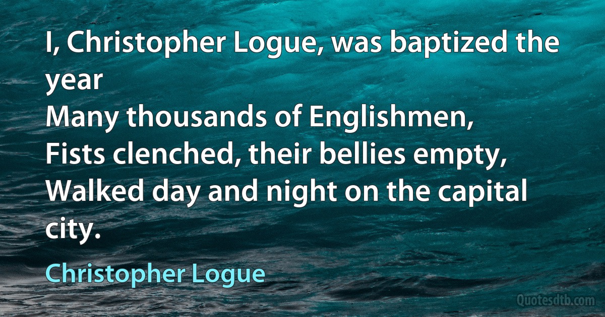 I, Christopher Logue, was baptized the year
Many thousands of Englishmen,
Fists clenched, their bellies empty,
Walked day and night on the capital city. (Christopher Logue)