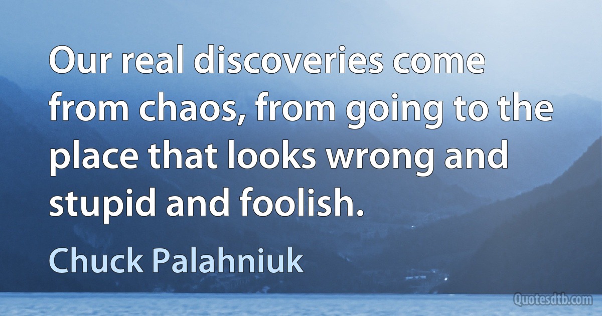 Our real discoveries come from chaos, from going to the place that looks wrong and stupid and foolish. (Chuck Palahniuk)