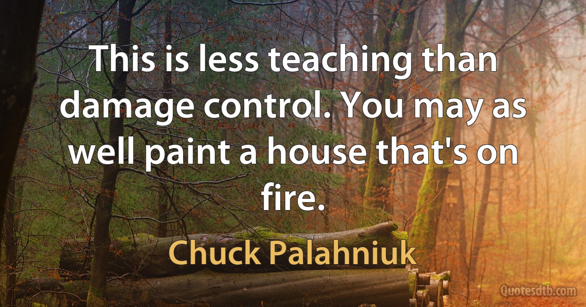 This is less teaching than damage control. You may as well paint a house that's on fire. (Chuck Palahniuk)