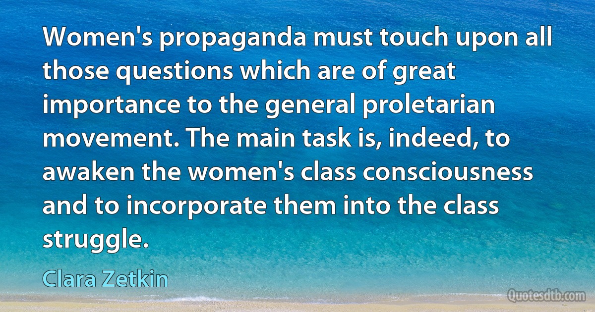 Women's propaganda must touch upon all those questions which are of great importance to the general proletarian movement. The main task is, indeed, to awaken the women's class consciousness and to incorporate them into the class struggle. (Clara Zetkin)