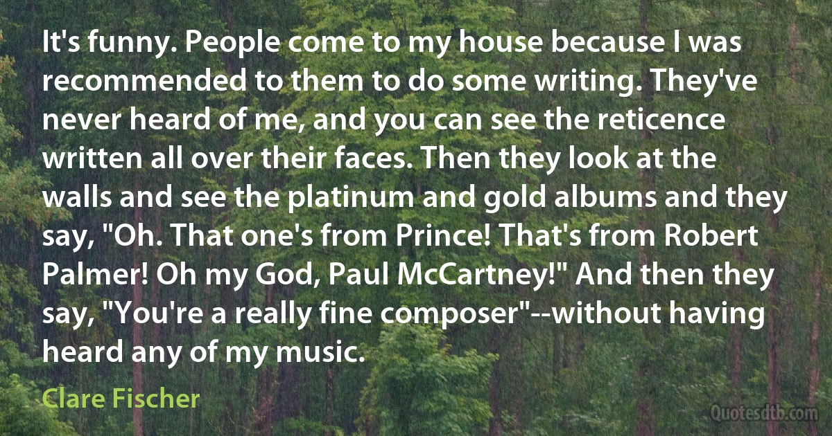 It's funny. People come to my house because I was recommended to them to do some writing. They've never heard of me, and you can see the reticence written all over their faces. Then they look at the walls and see the platinum and gold albums and they say, "Oh. That one's from Prince! That's from Robert Palmer! Oh my God, Paul McCartney!" And then they say, "You're a really fine composer"--without having heard any of my music. (Clare Fischer)