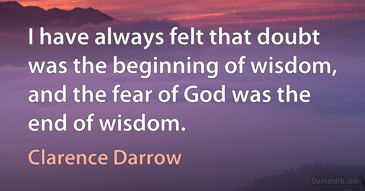 I have always felt that doubt was the beginning of wisdom, and the fear of God was the end of wisdom. (Clarence Darrow)