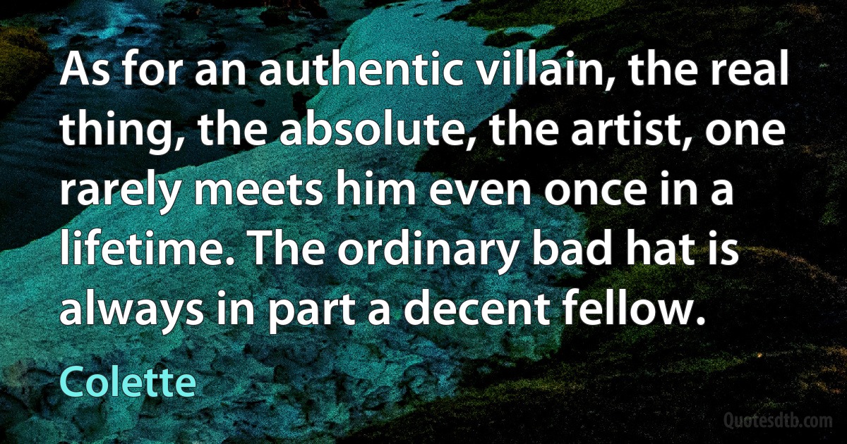 As for an authentic villain, the real thing, the absolute, the artist, one rarely meets him even once in a lifetime. The ordinary bad hat is always in part a decent fellow. (Colette)