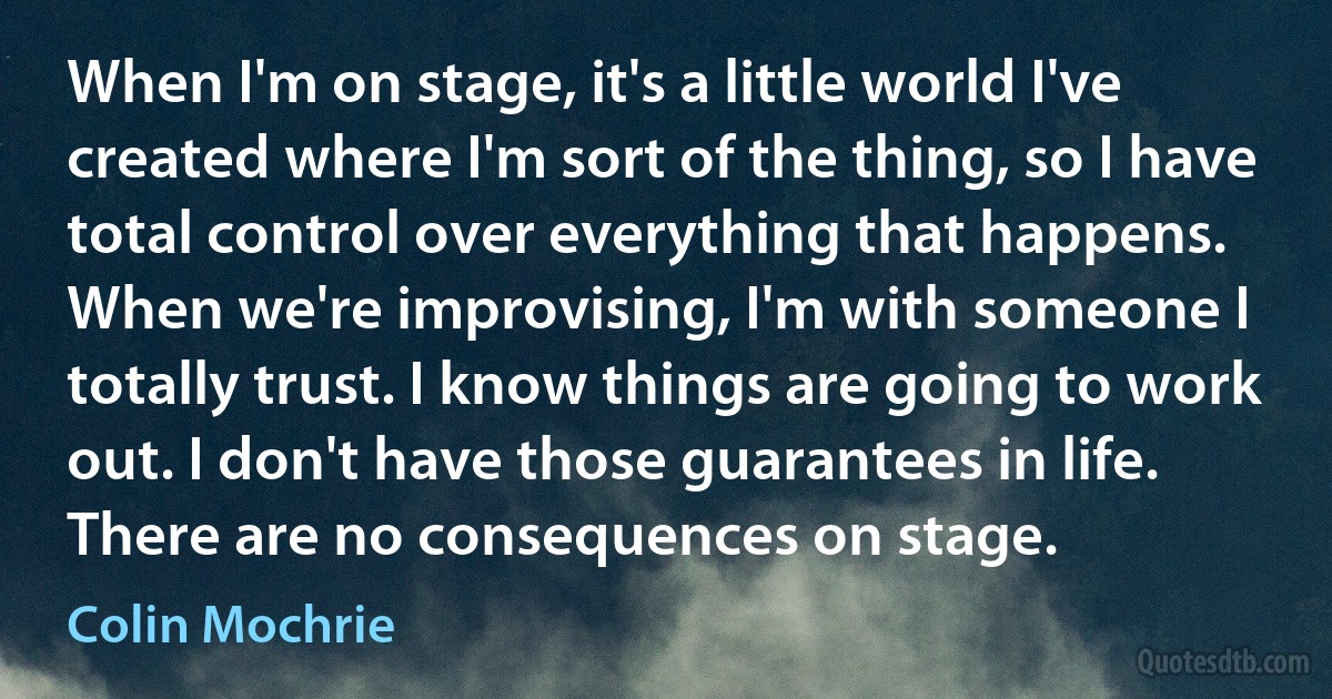 When I'm on stage, it's a little world I've created where I'm sort of the thing, so I have total control over everything that happens. When we're improvising, I'm with someone I totally trust. I know things are going to work out. I don't have those guarantees in life. There are no consequences on stage. (Colin Mochrie)