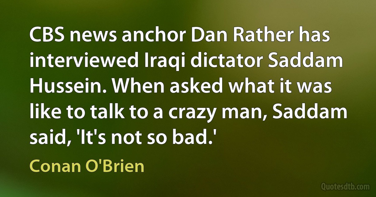 CBS news anchor Dan Rather has interviewed Iraqi dictator Saddam Hussein. When asked what it was like to talk to a crazy man, Saddam said, 'It's not so bad.' (Conan O'Brien)