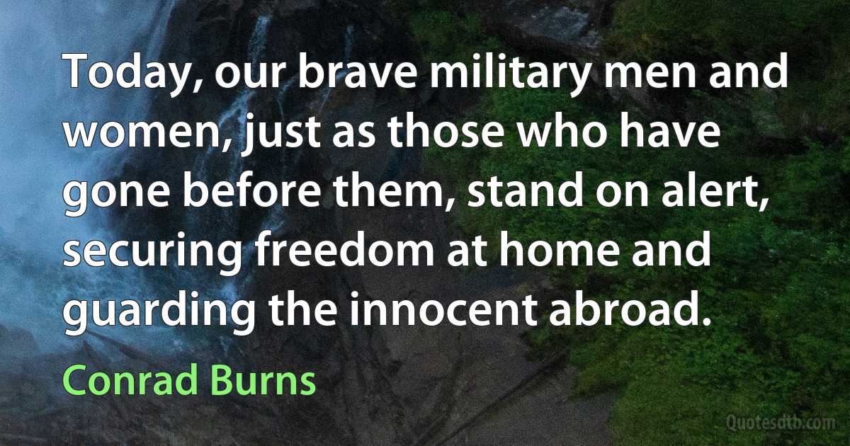 Today, our brave military men and women, just as those who have gone before them, stand on alert, securing freedom at home and guarding the innocent abroad. (Conrad Burns)