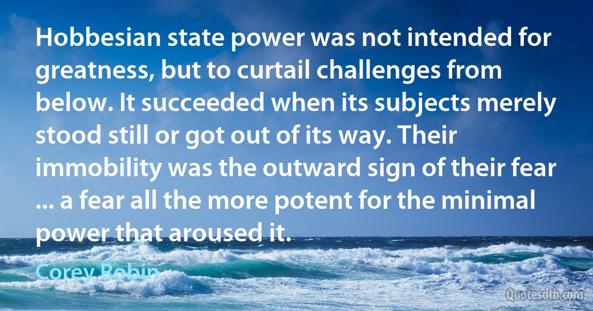 Hobbesian state power was not intended for greatness, but to curtail challenges from below. It succeeded when its subjects merely stood still or got out of its way. Their immobility was the outward sign of their fear ... a fear all the more potent for the minimal power that aroused it. (Corey Robin)