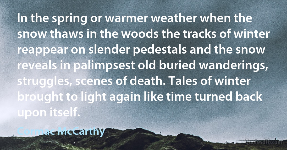 In the spring or warmer weather when the snow thaws in the woods the tracks of winter reappear on slender pedestals and the snow reveals in palimpsest old buried wanderings, struggles, scenes of death. Tales of winter brought to light again like time turned back upon itself. (Cormac McCarthy)