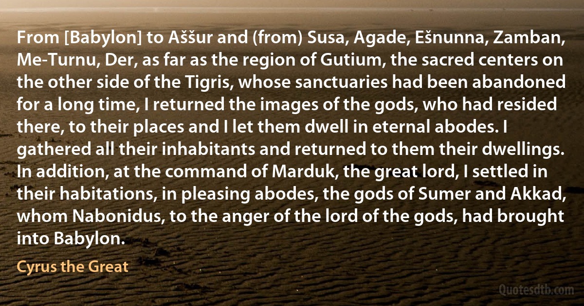 From [Babylon] to Aššur and (from) Susa, Agade, Ešnunna, Zamban, Me-Turnu, Der, as far as the region of Gutium, the sacred centers on the other side of the Tigris, whose sanctuaries had been abandoned for a long time, I returned the images of the gods, who had resided there, to their places and I let them dwell in eternal abodes. I gathered all their inhabitants and returned to them their dwellings. In addition, at the command of Marduk, the great lord, I settled in their habitations, in pleasing abodes, the gods of Sumer and Akkad, whom Nabonidus, to the anger of the lord of the gods, had brought into Babylon. (Cyrus the Great)