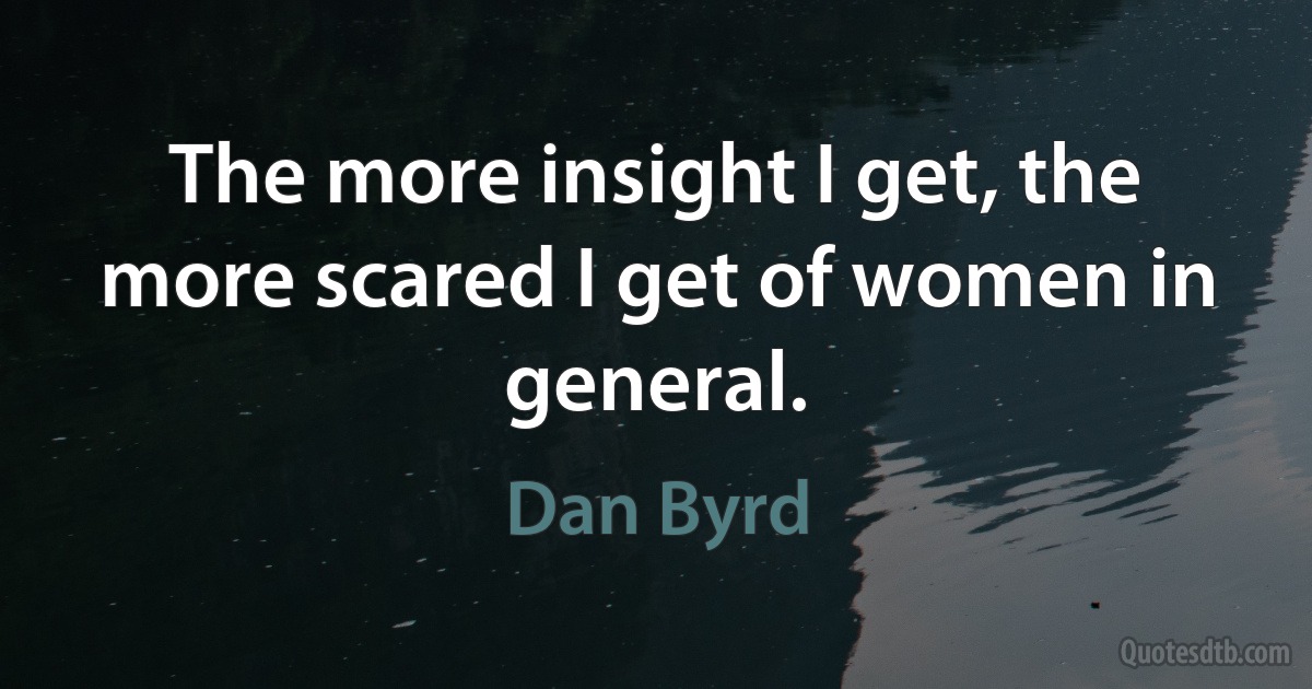 The more insight I get, the more scared I get of women in general. (Dan Byrd)