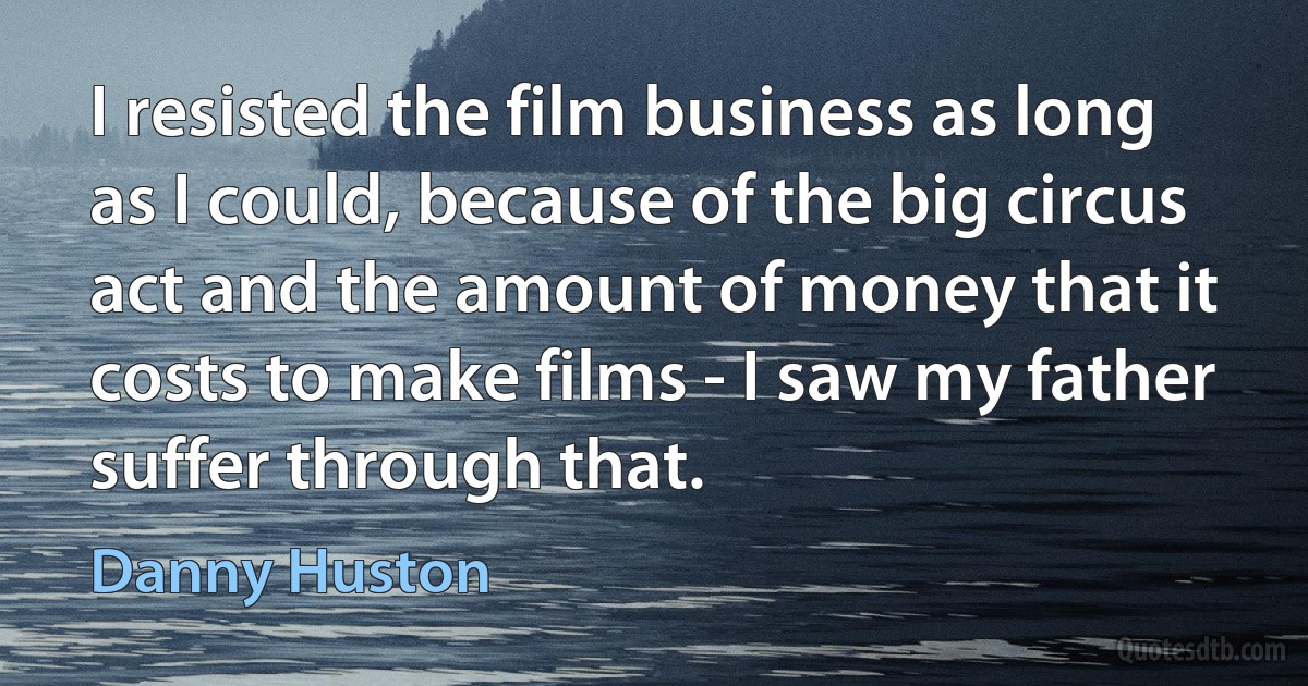 I resisted the film business as long as I could, because of the big circus act and the amount of money that it costs to make films - I saw my father suffer through that. (Danny Huston)