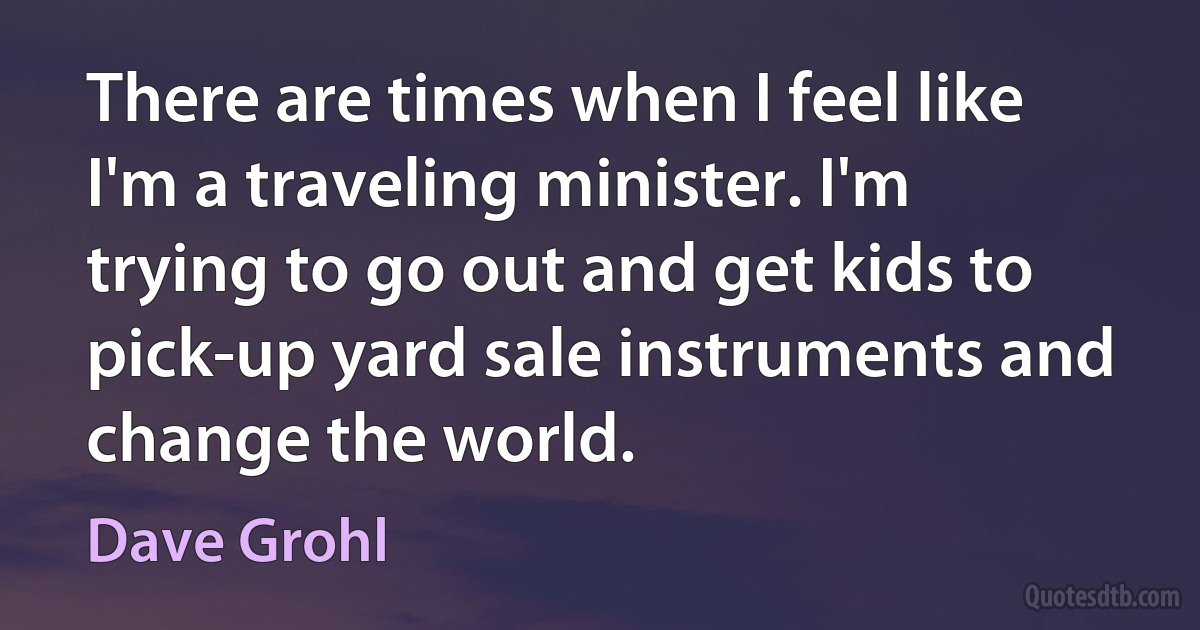 There are times when I feel like I'm a traveling minister. I'm trying to go out and get kids to pick-up yard sale instruments and change the world. (Dave Grohl)