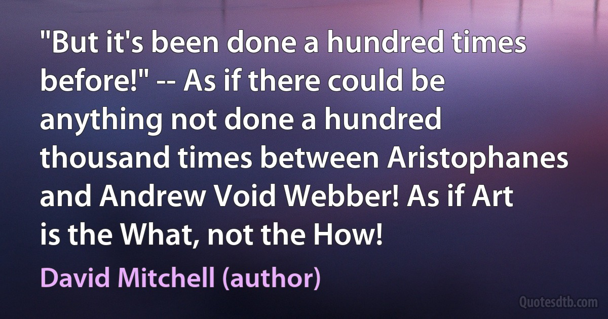 "But it's been done a hundred times before!" -- As if there could be anything not done a hundred thousand times between Aristophanes and Andrew Void Webber! As if Art is the What, not the How! (David Mitchell (author))