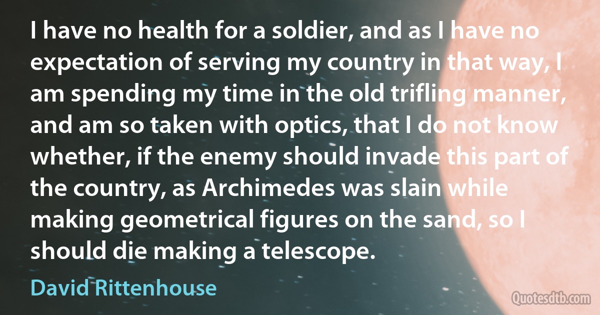 I have no health for a soldier, and as I have no expectation of serving my country in that way, I am spending my time in the old trifling manner, and am so taken with optics, that I do not know whether, if the enemy should invade this part of the country, as Archimedes was slain while making geometrical figures on the sand, so I should die making a telescope. (David Rittenhouse)