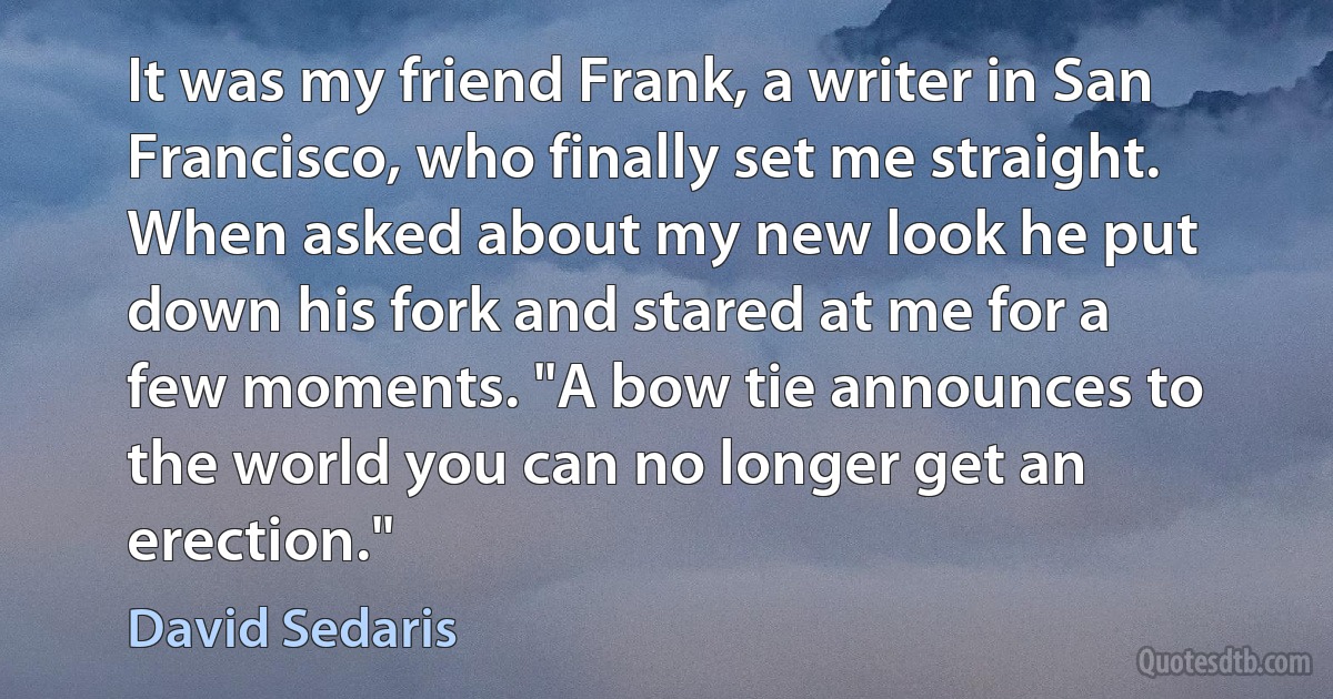 It was my friend Frank, a writer in San Francisco, who finally set me straight. When asked about my new look he put down his fork and stared at me for a few moments. "A bow tie announces to the world you can no longer get an erection." (David Sedaris)