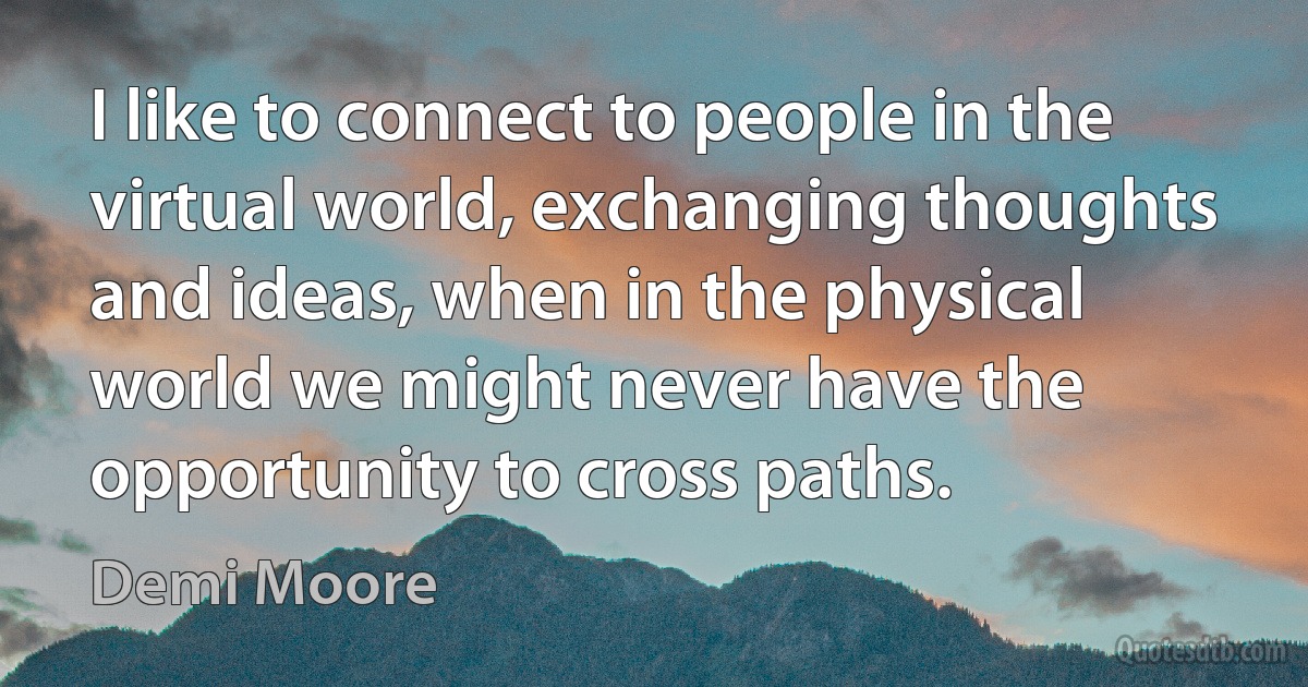 I like to connect to people in the virtual world, exchanging thoughts and ideas, when in the physical world we might never have the opportunity to cross paths. (Demi Moore)