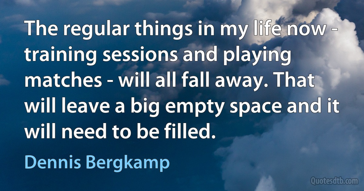 The regular things in my life now - training sessions and playing matches - will all fall away. That will leave a big empty space and it will need to be filled. (Dennis Bergkamp)