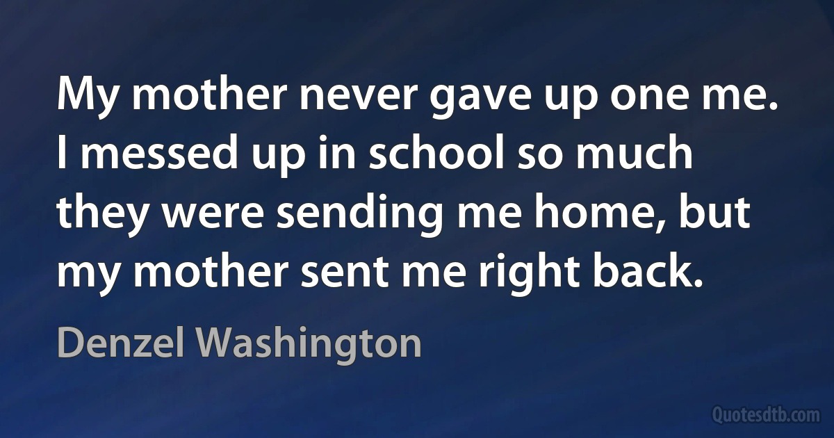 My mother never gave up one me. I messed up in school so much they were sending me home, but my mother sent me right back. (Denzel Washington)