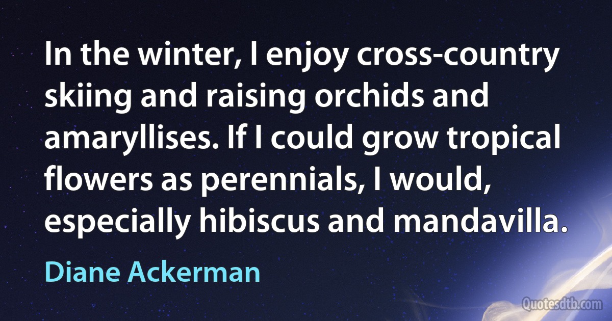 In the winter, I enjoy cross-country skiing and raising orchids and amaryllises. If I could grow tropical flowers as perennials, I would, especially hibiscus and mandavilla. (Diane Ackerman)