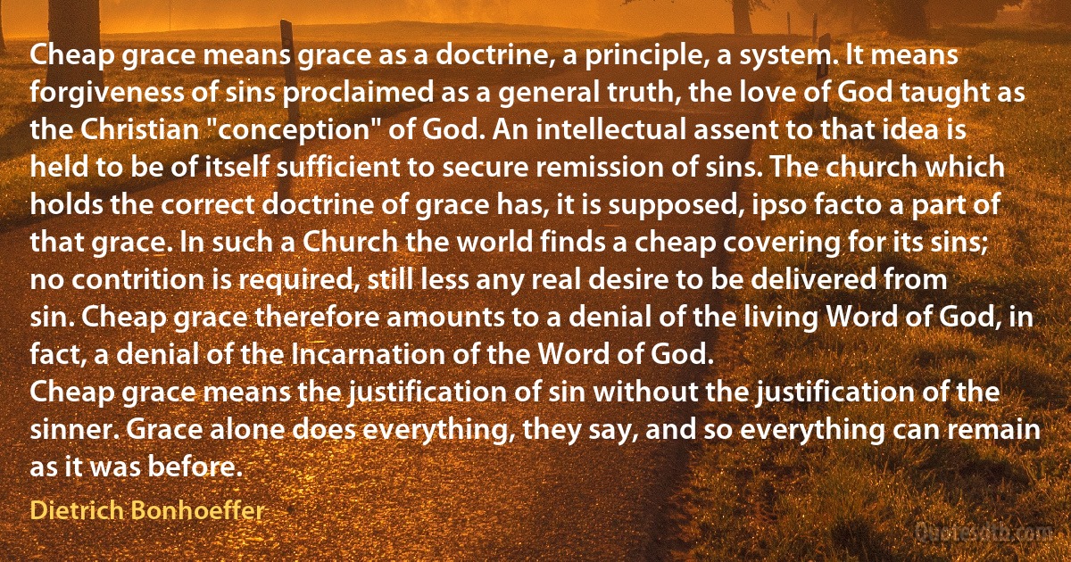 Cheap grace means grace as a doctrine, a principle, a system. It means forgiveness of sins proclaimed as a general truth, the love of God taught as the Christian "conception" of God. An intellectual assent to that idea is held to be of itself sufficient to secure remission of sins. The church which holds the correct doctrine of grace has, it is supposed, ipso facto a part of that grace. In such a Church the world finds a cheap covering for its sins; no contrition is required, still less any real desire to be delivered from sin. Cheap grace therefore amounts to a denial of the living Word of God, in fact, a denial of the Incarnation of the Word of God.
Cheap grace means the justification of sin without the justification of the sinner. Grace alone does everything, they say, and so everything can remain as it was before. (Dietrich Bonhoeffer)