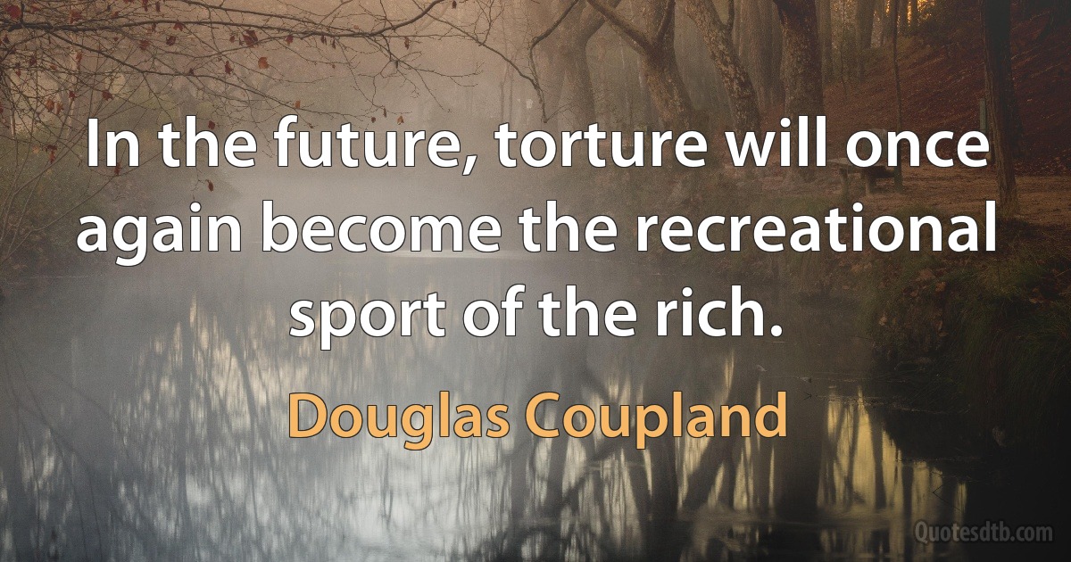 In the future, torture will once again become the recreational sport of the rich. (Douglas Coupland)