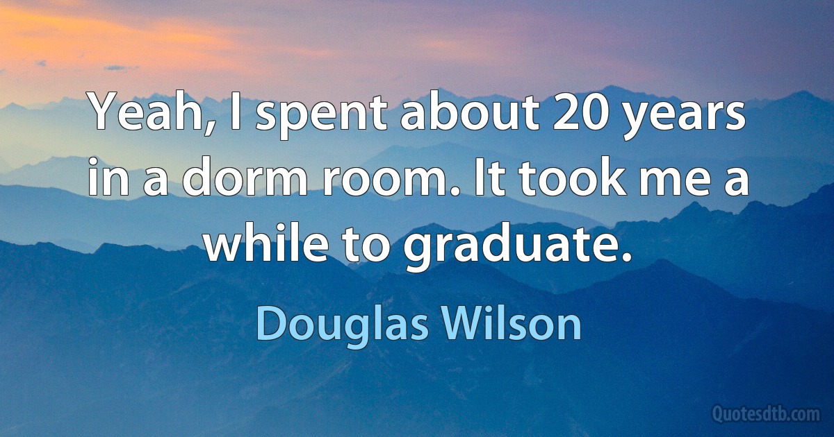 Yeah, I spent about 20 years in a dorm room. It took me a while to graduate. (Douglas Wilson)