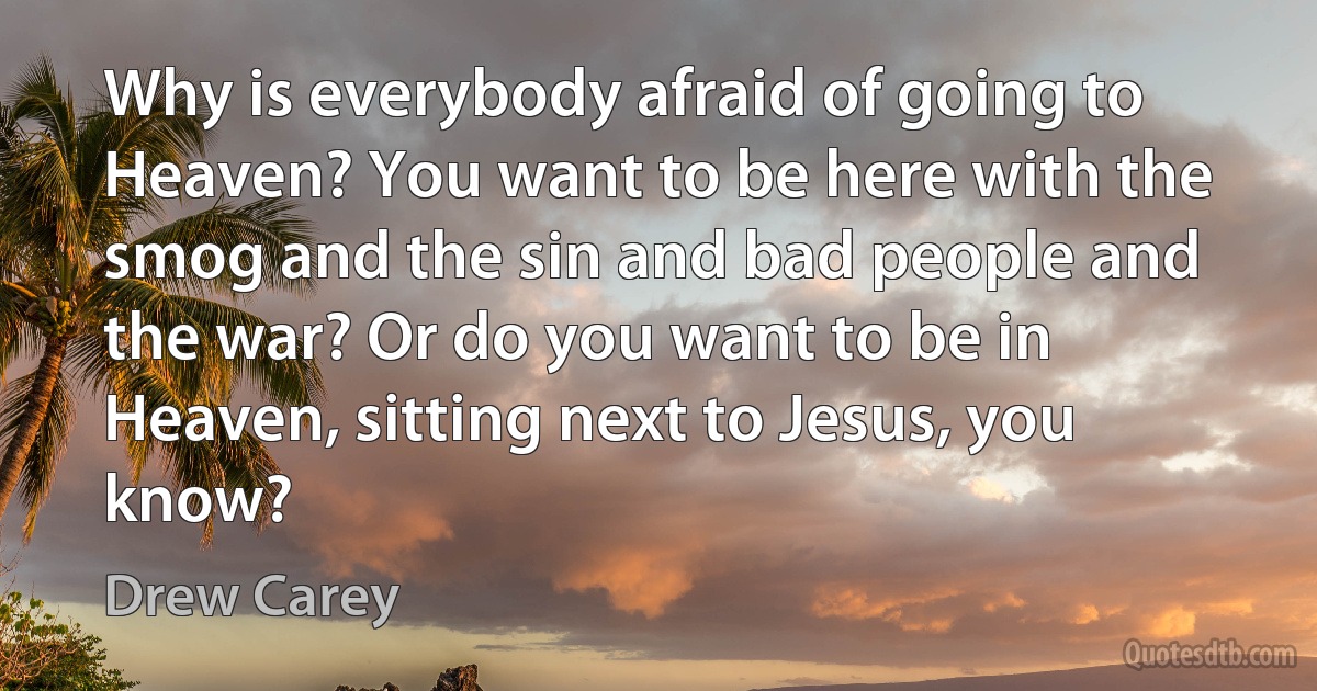 Why is everybody afraid of going to Heaven? You want to be here with the smog and the sin and bad people and the war? Or do you want to be in Heaven, sitting next to Jesus, you know? (Drew Carey)