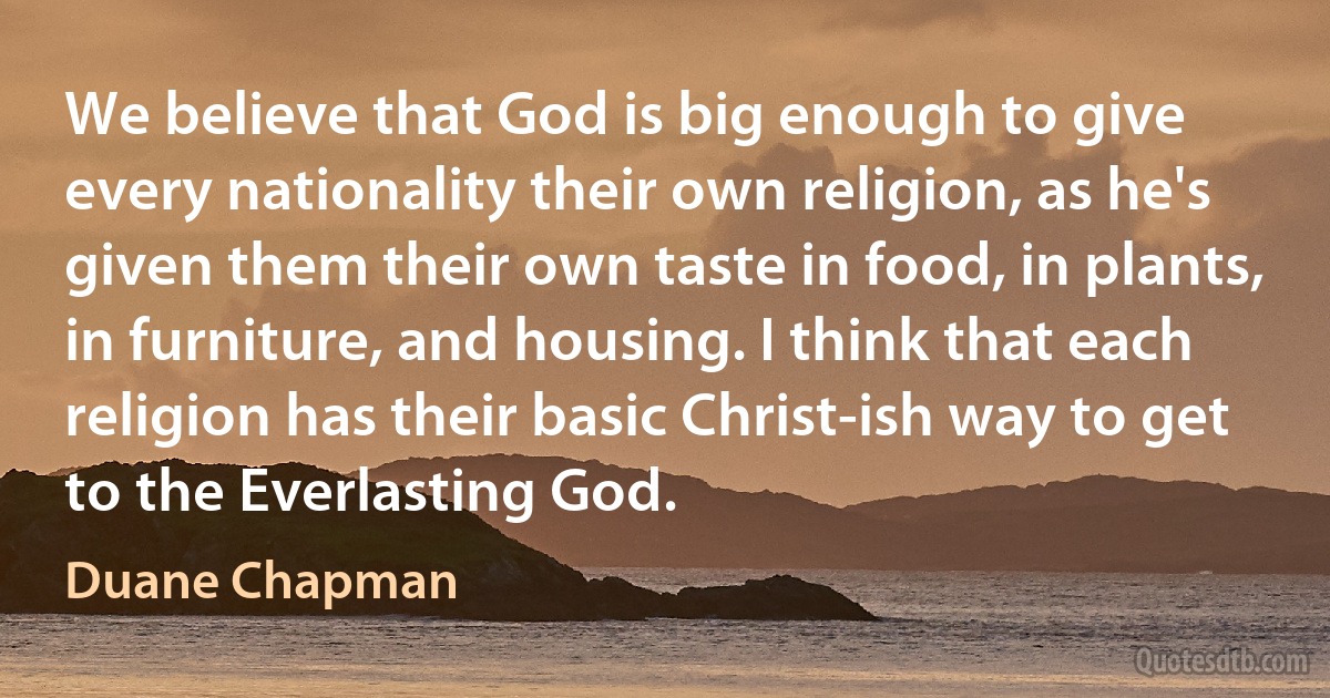 We believe that God is big enough to give every nationality their own religion, as he's given them their own taste in food, in plants, in furniture, and housing. I think that each religion has their basic Christ-ish way to get to the Everlasting God. (Duane Chapman)