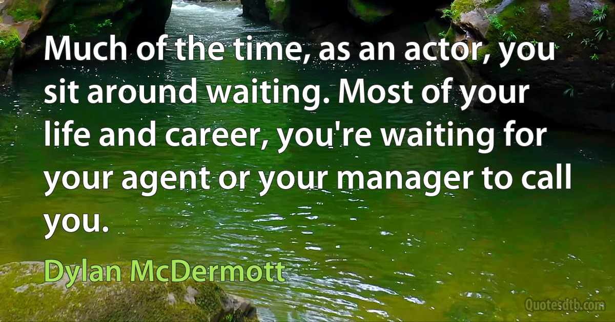 Much of the time, as an actor, you sit around waiting. Most of your life and career, you're waiting for your agent or your manager to call you. (Dylan McDermott)