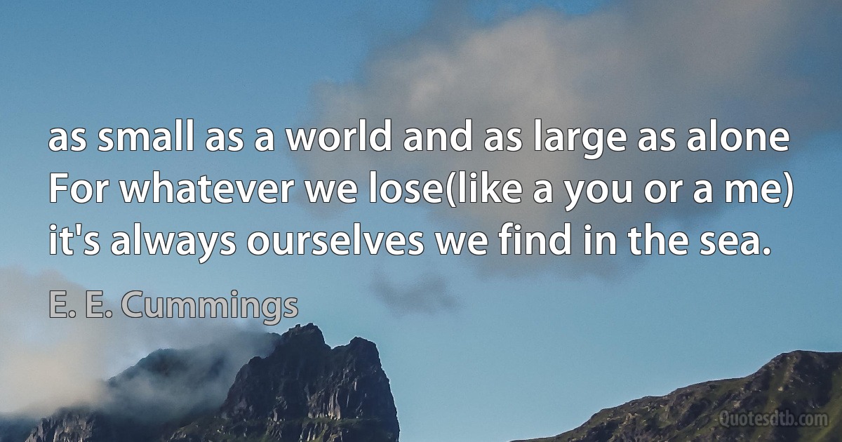 as small as a world and as large as alone
For whatever we lose(like a you or a me)
it's always ourselves we find in the sea. (E. E. Cummings)