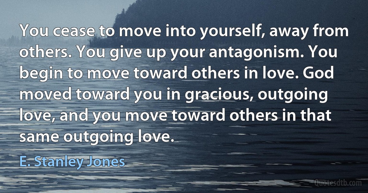 You cease to move into yourself, away from others. You give up your antagonism. You begin to move toward others in love. God moved toward you in gracious, outgoing love, and you move toward others in that same outgoing love. (E. Stanley Jones)