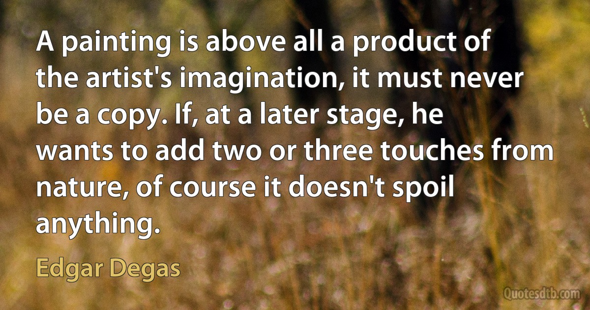 A painting is above all a product of the artist's imagination, it must never be a copy. If, at a later stage, he wants to add two or three touches from nature, of course it doesn't spoil anything. (Edgar Degas)