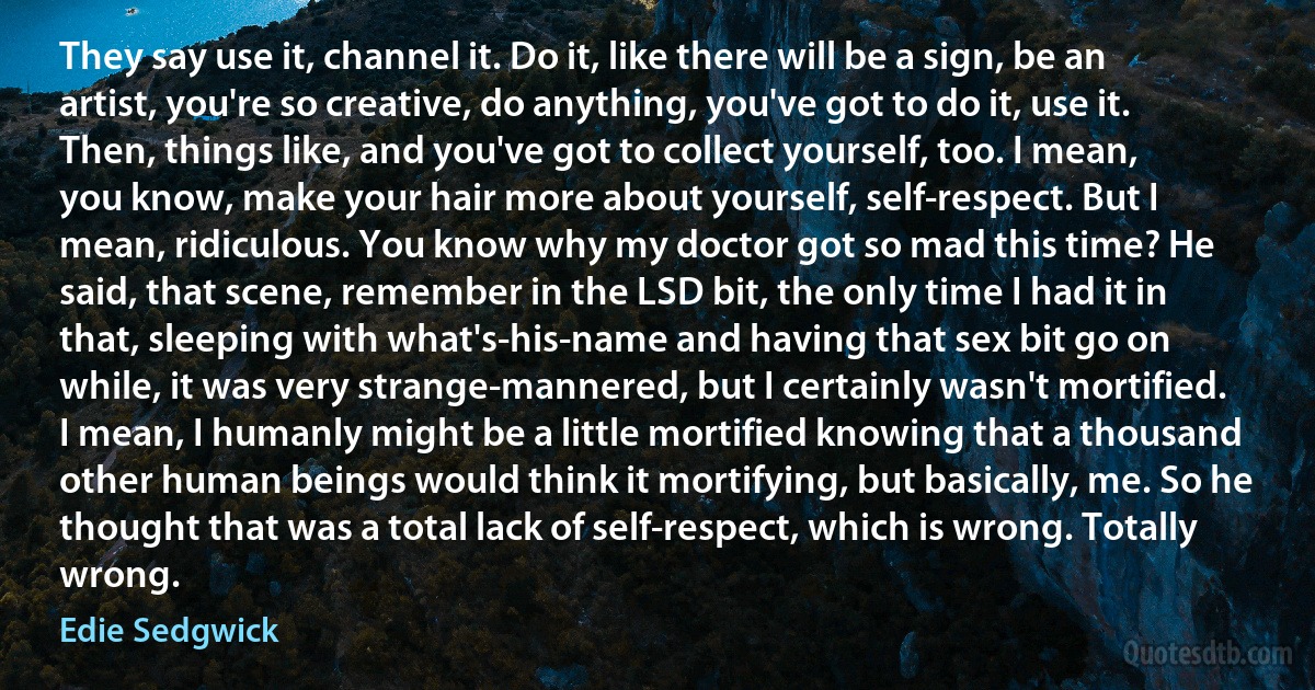 They say use it, channel it. Do it, like there will be a sign, be an artist, you're so creative, do anything, you've got to do it, use it. Then, things like, and you've got to collect yourself, too. I mean, you know, make your hair more about yourself, self-respect. But I mean, ridiculous. You know why my doctor got so mad this time? He said, that scene, remember in the LSD bit, the only time I had it in that, sleeping with what's-his-name and having that sex bit go on while, it was very strange-mannered, but I certainly wasn't mortified. I mean, I humanly might be a little mortified knowing that a thousand other human beings would think it mortifying, but basically, me. So he thought that was a total lack of self-respect, which is wrong. Totally wrong. (Edie Sedgwick)