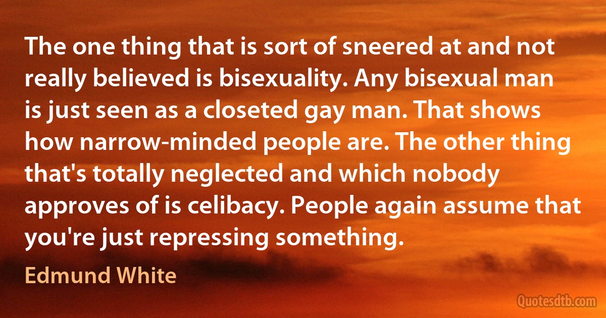 The one thing that is sort of sneered at and not really believed is bisexuality. Any bisexual man is just seen as a closeted gay man. That shows how narrow-minded people are. The other thing that's totally neglected and which nobody approves of is celibacy. People again assume that you're just repressing something. (Edmund White)