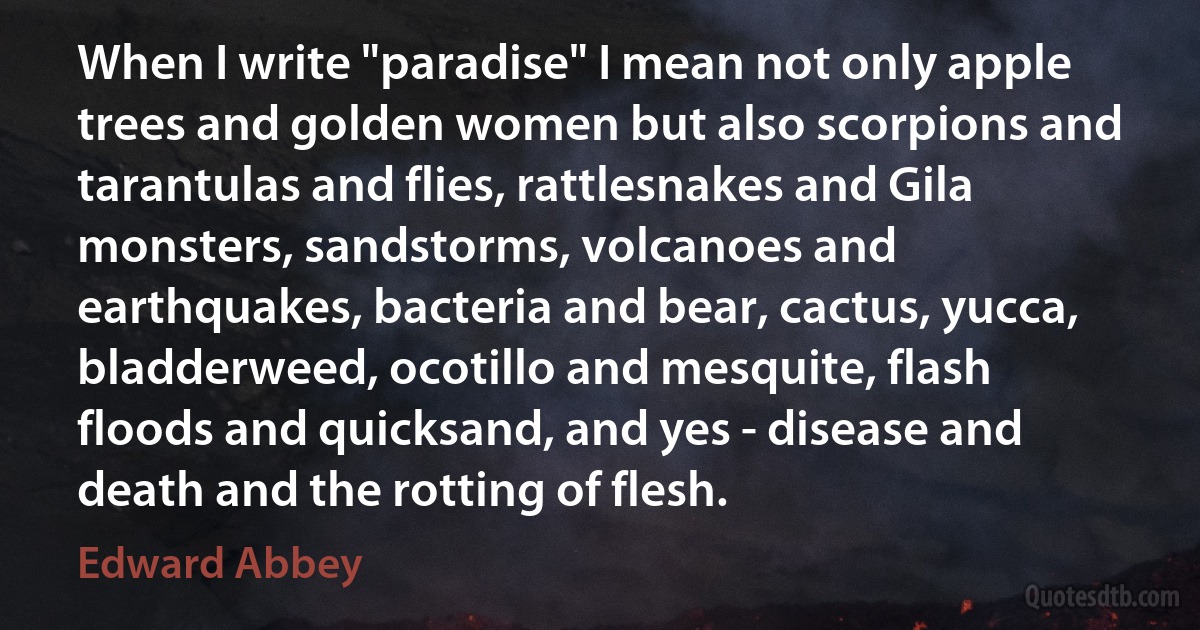 When I write "paradise" I mean not only apple trees and golden women but also scorpions and tarantulas and flies, rattlesnakes and Gila monsters, sandstorms, volcanoes and earthquakes, bacteria and bear, cactus, yucca, bladderweed, ocotillo and mesquite, flash floods and quicksand, and yes - disease and death and the rotting of flesh. (Edward Abbey)