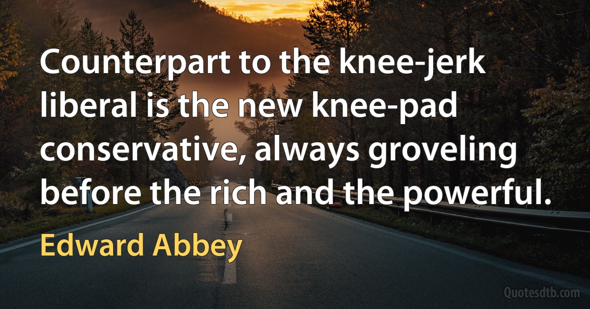 Counterpart to the knee-jerk liberal is the new knee-pad conservative, always groveling before the rich and the powerful. (Edward Abbey)