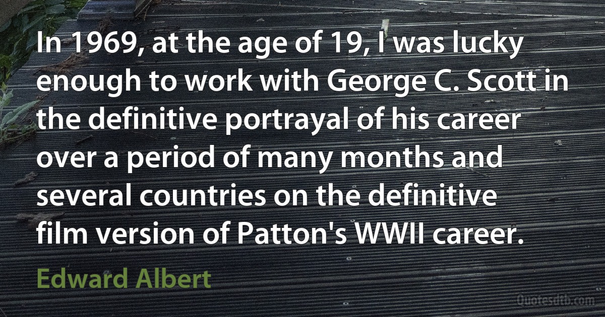 In 1969, at the age of 19, I was lucky enough to work with George C. Scott in the definitive portrayal of his career over a period of many months and several countries on the definitive film version of Patton's WWII career. (Edward Albert)