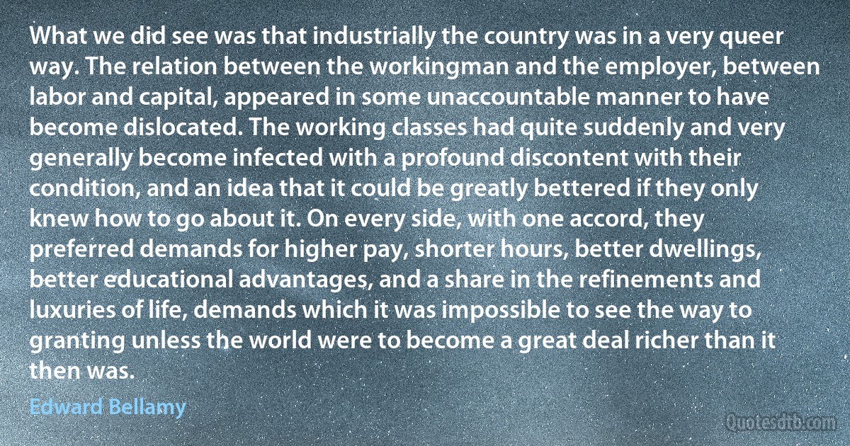 What we did see was that industrially the country was in a very queer way. The relation between the workingman and the employer, between labor and capital, appeared in some unaccountable manner to have become dislocated. The working classes had quite suddenly and very generally become infected with a profound discontent with their condition, and an idea that it could be greatly bettered if they only knew how to go about it. On every side, with one accord, they preferred demands for higher pay, shorter hours, better dwellings, better educational advantages, and a share in the refinements and luxuries of life, demands which it was impossible to see the way to granting unless the world were to become a great deal richer than it then was. (Edward Bellamy)