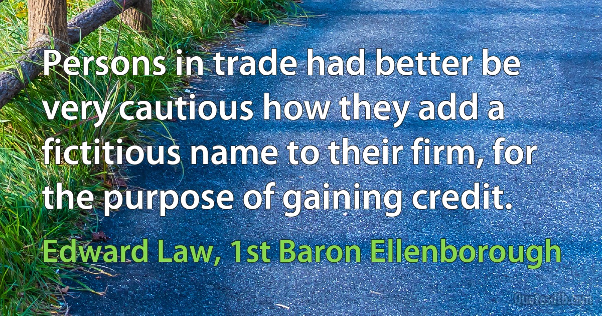 Persons in trade had better be very cautious how they add a fictitious name to their firm, for the purpose of gaining credit. (Edward Law, 1st Baron Ellenborough)