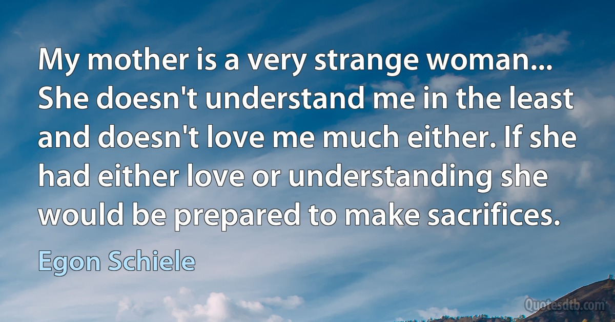 My mother is a very strange woman... She doesn't understand me in the least and doesn't love me much either. If she had either love or understanding she would be prepared to make sacrifices. (Egon Schiele)