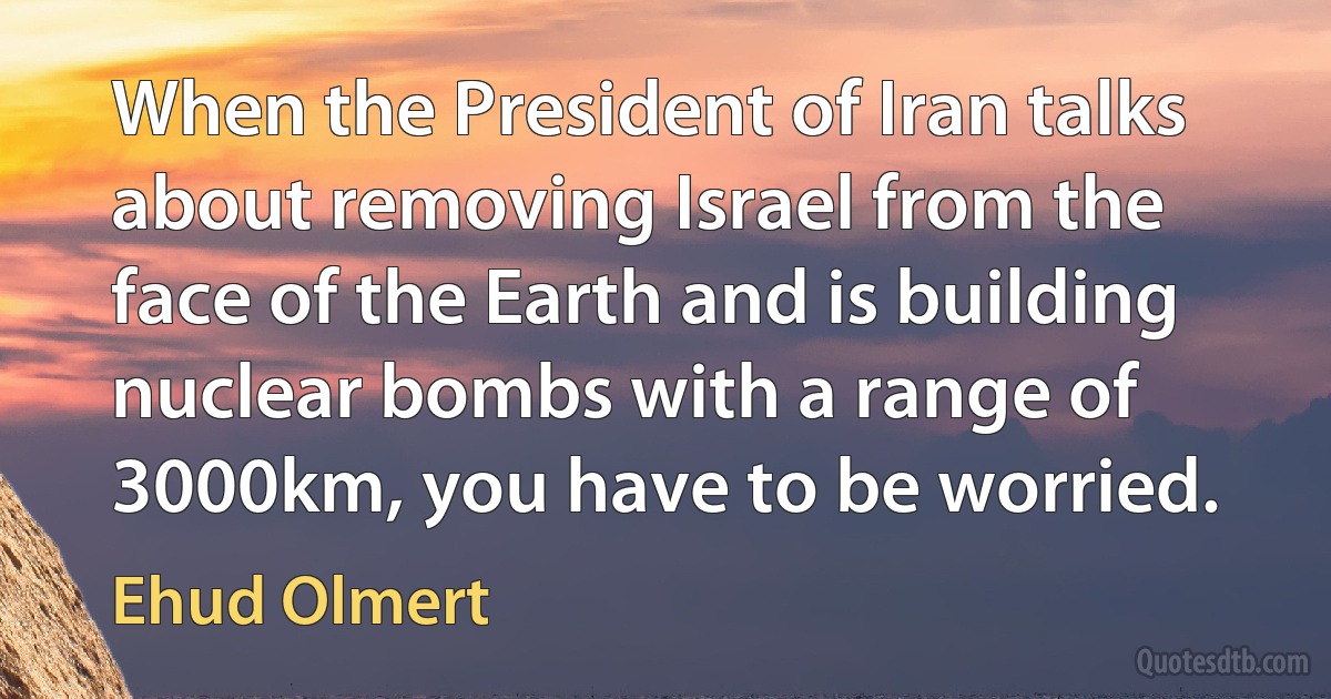 When the President of Iran talks about removing Israel from the face of the Earth and is building nuclear bombs with a range of 3000km, you have to be worried. (Ehud Olmert)