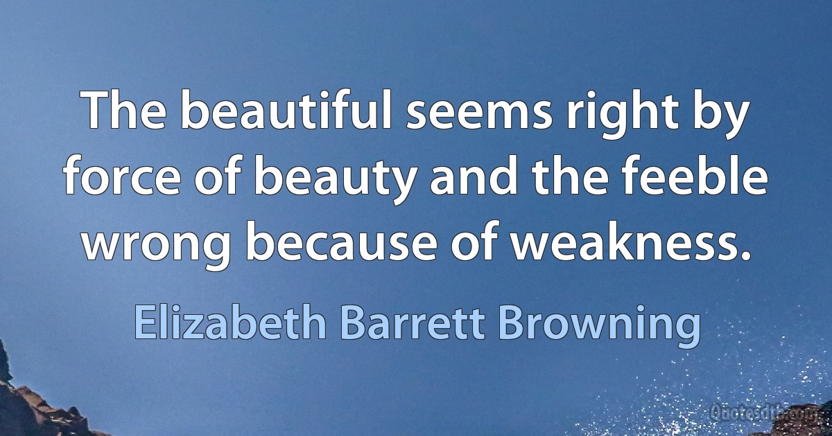 The beautiful seems right by force of beauty and the feeble wrong because of weakness. (Elizabeth Barrett Browning)