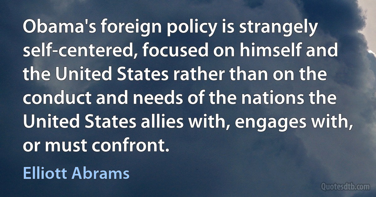 Obama's foreign policy is strangely self-centered, focused on himself and the United States rather than on the conduct and needs of the nations the United States allies with, engages with, or must confront. (Elliott Abrams)