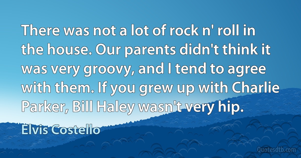 There was not a lot of rock n' roll in the house. Our parents didn't think it was very groovy, and I tend to agree with them. If you grew up with Charlie Parker, Bill Haley wasn't very hip. (Elvis Costello)