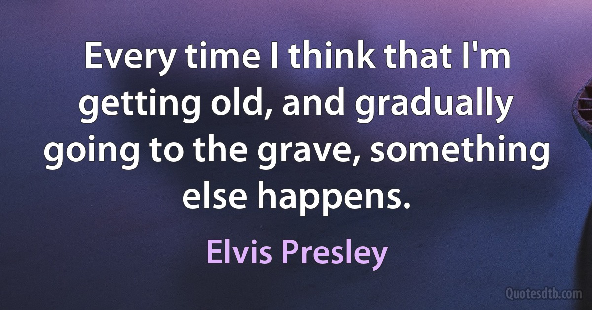 Every time I think that I'm getting old, and gradually going to the grave, something else happens. (Elvis Presley)