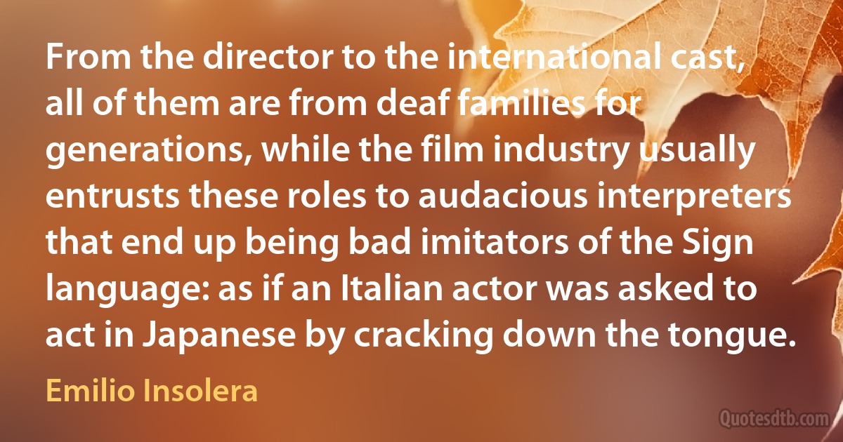 From the director to the international cast, all of them are from deaf families for generations, while the film industry usually entrusts these roles to audacious interpreters that end up being bad imitators of the Sign language: as if an Italian actor was asked to act in Japanese by cracking down the tongue. (Emilio Insolera)