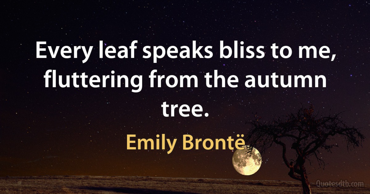 Every leaf speaks bliss to me, fluttering from the autumn tree. (Emily Brontë)