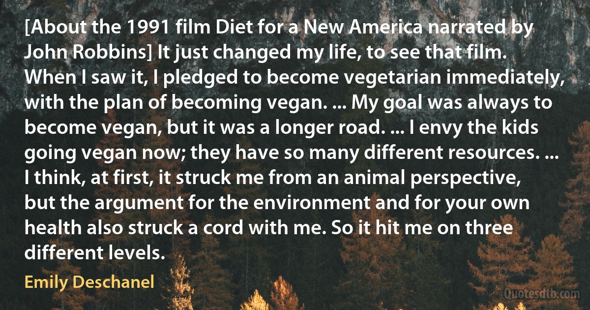 [About the 1991 film Diet for a New America narrated by John Robbins] It just changed my life, to see that film. When I saw it, I pledged to become vegetarian immediately, with the plan of becoming vegan. ... My goal was always to become vegan, but it was a longer road. ... I envy the kids going vegan now; they have so many different resources. ... I think, at first, it struck me from an animal perspective, but the argument for the environment and for your own health also struck a cord with me. So it hit me on three different levels. (Emily Deschanel)