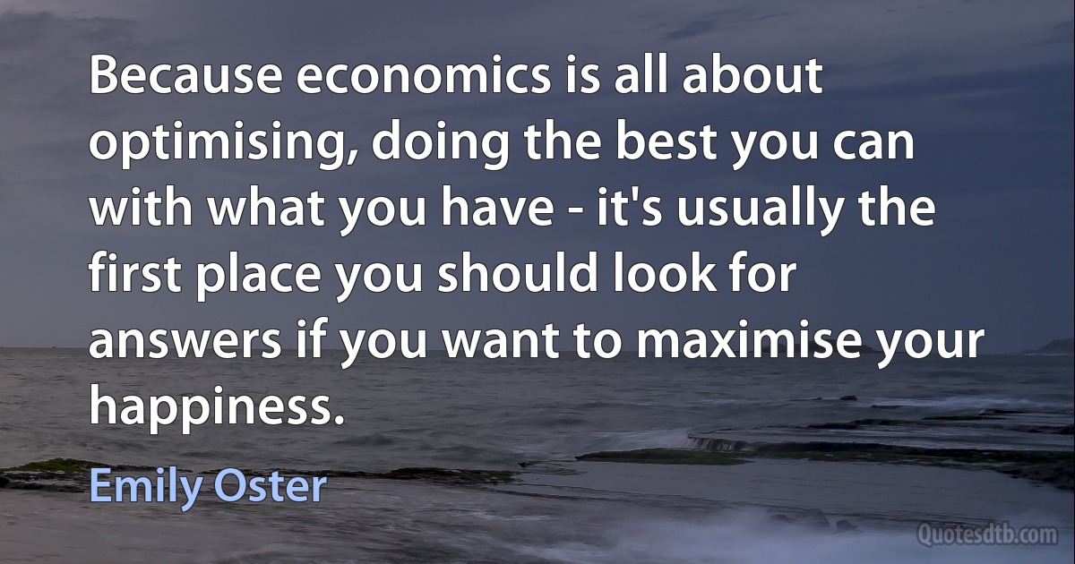 Because economics is all about optimising, doing the best you can with what you have - it's usually the first place you should look for answers if you want to maximise your happiness. (Emily Oster)